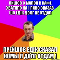 пишов с малой в кафе хватило на 1 пиво сказав шо едiк долг не отдал прейшов едiк сказал комы я долг отдам !