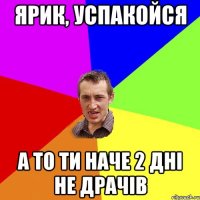 ярик, успакойся а то ти наче 2 дні не драчів