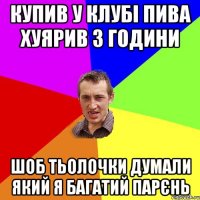 купив у клубі пива хуярив 3 години шоб тьолочки думали який я багатий парєнь