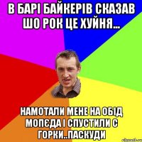 в барі байкерів сказав шо рок це хуйня... намотали мене на обід мопєда і спустили с горки..паскуди