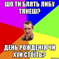 шо ти блять либу тянеш? день рожденія чи хуй стоїть?