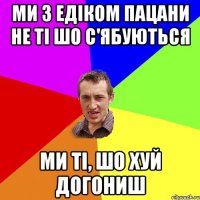 ми з едіком пацани не ті шо с'ябуються ми ті, шо хуй догониш