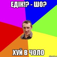 едік!? - шо? хуй в чоло