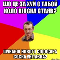 шо це за хуй с табой коло кіоска стаяв? шукаєш нового спонсара соска унітазна?