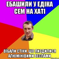 ебашили у едіка сем на хаті вїбали стіки, шо пиздилися алюмінівими веслами