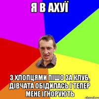 я в ахуї з хлопцями пішо за клуб, дівчата обідилась і тепер мене ігнорують