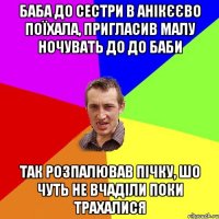 баба до сестри в анікєєво поїхала, пригласив малу ночувать до до баби так розпалював пічку, шо чуть не вчаділи поки трахалися