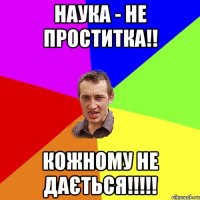 наука - не проститка!! кожному не дається!!!