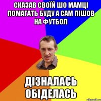 сказав своїй шо мамці помагать буду а сам пішов на футбол дізналась обіделась