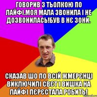 говорив з тьолкою по лайфі.моя мала звонила і не дозвонилась!був в нє зони. сказав шо по всій жмерєнці виключилі свєт і вишка на лайфі пєрєстала робить!