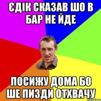 єдік сказав шо в бар не йде посижу дома бо ше пизди отхвачу