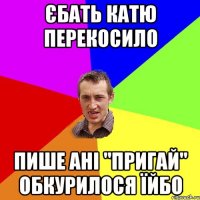 єбать катю перекосило пише ані "пригай" обкурилося їйбо