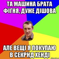 та машина брата фігня, дуже дішова але вещі я покупаю в секрнд хенді