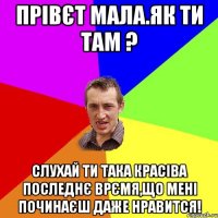 прівєт мала.як ти там ? слухай ти така красіва последнє врємя,що мені починаєш даже нравится!