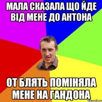 мала сказала що йде від мене до антона от блять поміняла мене на гандона