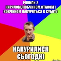 рішили з киричом,любчиком,стасом і вовчиком накуриться в суботу накурилися сьогодні