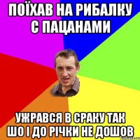 поїхав на рибалку с пацанами ужрався в сраку так шо і до річки не дошов