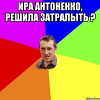 ира антоненко, решила затралыть ? 