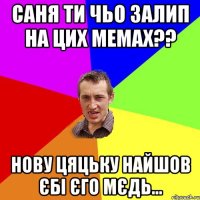 саня ти чьо залип на цих мемах?? нову цяцьку найшов єбі єго мєдь...