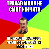 трахав малу не смог кінчити їй сказав шо на роботі устав поетому хуй и не плюється