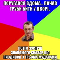 поругався вдома... почав труби бити у дворі.. потім зустрів знайомого,сказав шо пиздився з трьома мудаками