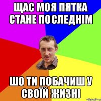 щас моя пятка стане последнім шо ти побачиш у своїй жизні