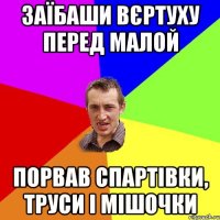 заїбаши вєртуху перед малой порвав спартівки, труси і мішочки