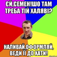 єй,семен!шо там треба тій халяві? наливай,оформляй, веди її до хати!