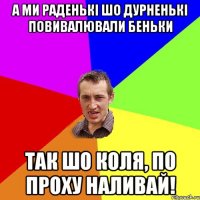 а ми раденькі шо дурненькі повивалювали беньки так шо коля, по проху наливай!