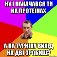 ну і накачався ти на протеїнах а на турніку вихід на дві зробиш?