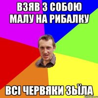 взяв з собою малу на рибалку всі червяки зьїла