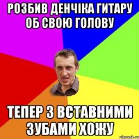 розбив денчіка гитару об свою голову тепер з вставними зубами хожу