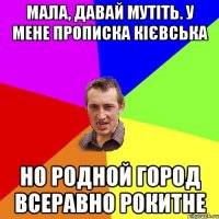 мала, давай мутіть. у мене прописка кієвська но родной город всеравно рокитне