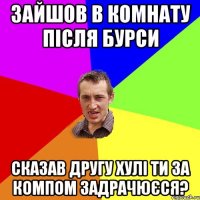 зайшов в комнату після бурси сказав другу хулі ти за компом задрачюєся?