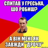 спитав у греська, шо робиш? а він мені як завжди "дрочу"