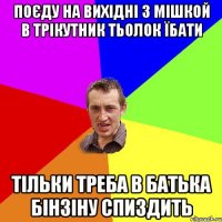 поєду на вихідні з мішкой в трікутник тьолок їбати тільки треба в батька бінзіну спиздить