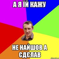 а я їй кажу не найшов а сдєлав