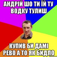 андрій шо ти їй ту водку тулиш купив би дамі рево а то як бидло