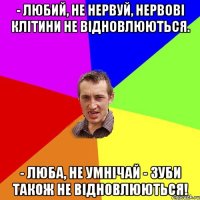 - любий, не нервуй, нервові клітини не відновлюються. - люба, не умнічай - зуби також не відновлюються!