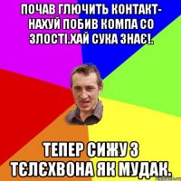 почав глючить контакт- нахуй побив компа со злості.хай сука знає!. тепер сижу з тєлєхвона як мудак.