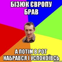 бізюк європу брав а потім в рот набрався і успокоївсь