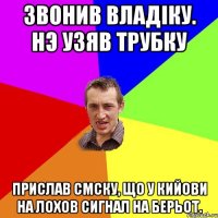 звонив владiку. нэ узяв трубку прислав смску, що у кийови на лохов сигнал на берьот.