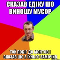 сказав едіку шо виношу мусор той побіг до мєнтов і сказав шо я їхньго замочив