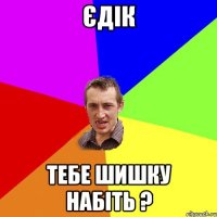 єдік тебе шишку набіть ?