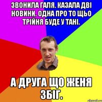 звонила галя. казала двi новини. одна про то щьо трiйня буде у танi. а друга що женя збiг.