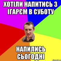 хотіли напитись з ігарєм в суботу напились сьогодні