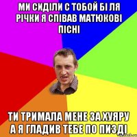 ми сиділи с тобой бі ля річки я співав матюкові пісні ти тримала мене за хуяру а я гладив тебе по пизді