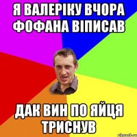 я валеріку вчора фофана віписав дак вин по яйця триснув