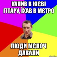 купив в кієві гітару, їхав в мєтро люди мєлоч давали