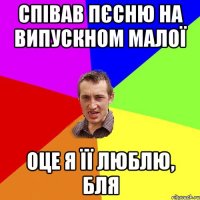 співав пєсню на випускном малої оце я її люблю, бля